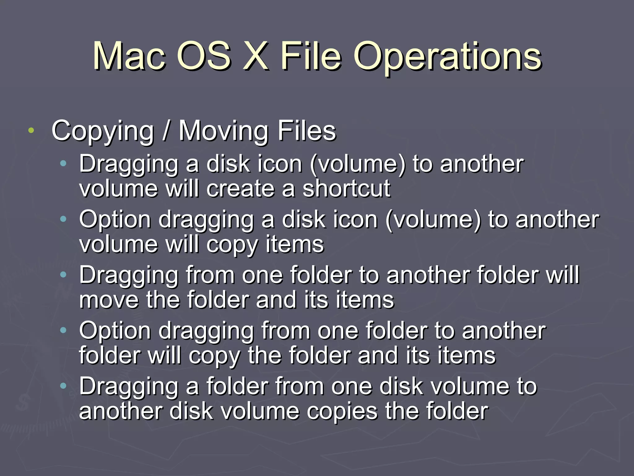 Mac OS X File Operations Copying / Moving Files Dragging a disk icon (volume) to another volume will create a shortcut Option dragging a disk icon (volume) to another volume will copy items Dragging from one folder to another folder will move the folder and its items Option dragging from one folder to another folder will copy the folder and its items Dragging a folder from one disk volume to another disk volume copies the folder 