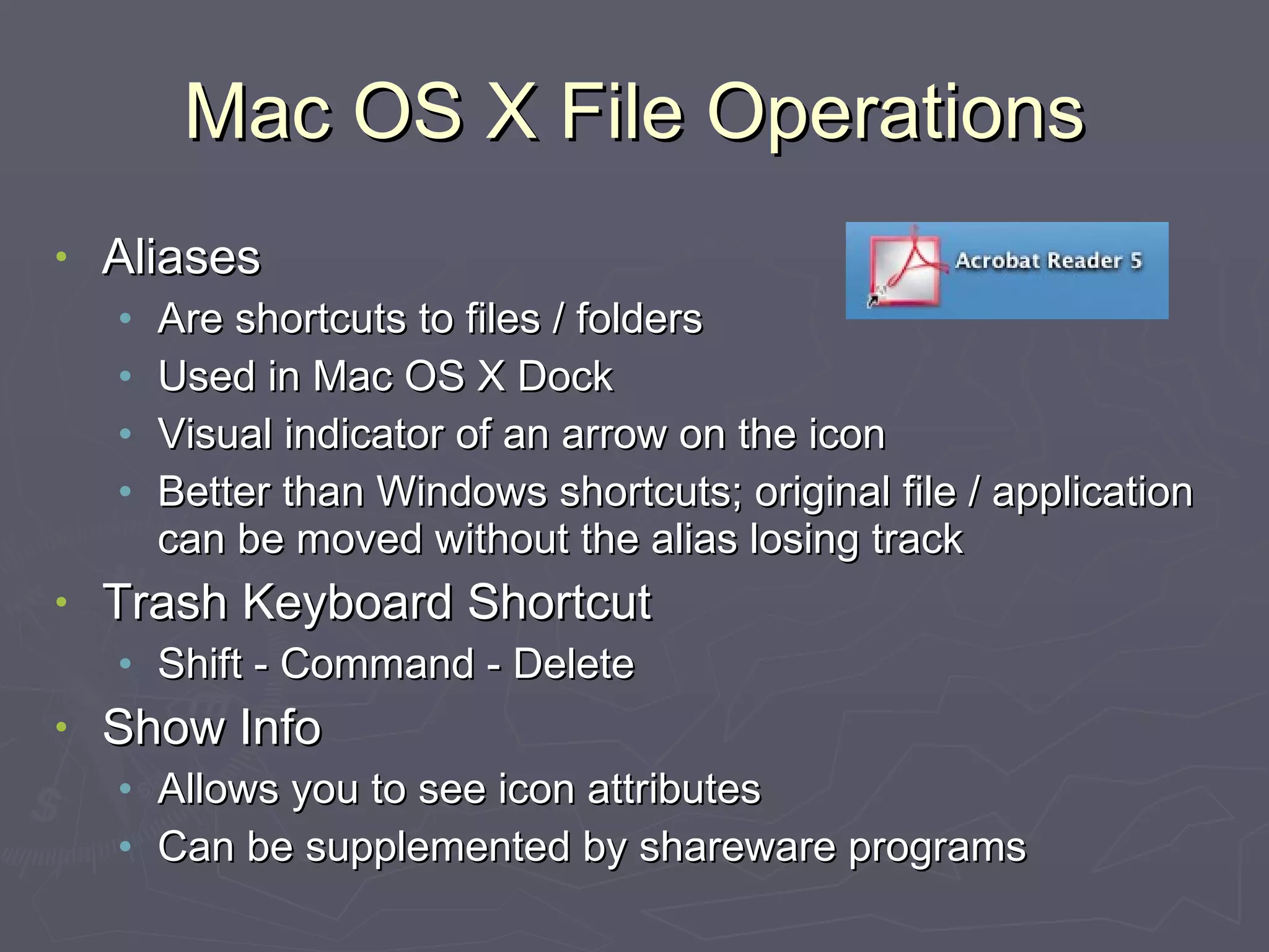 Mac OS X File Operations Aliases Are shortcuts to files / folders Used in Mac OS X Dock Visual indicator of an arrow on the icon Better than Windows shortcuts; original file / application can be moved without the alias losing track Trash Keyboard Shortcut Shift - Command - Delete Show Info Allows you to see icon attributes Can be supplemented by shareware programs 