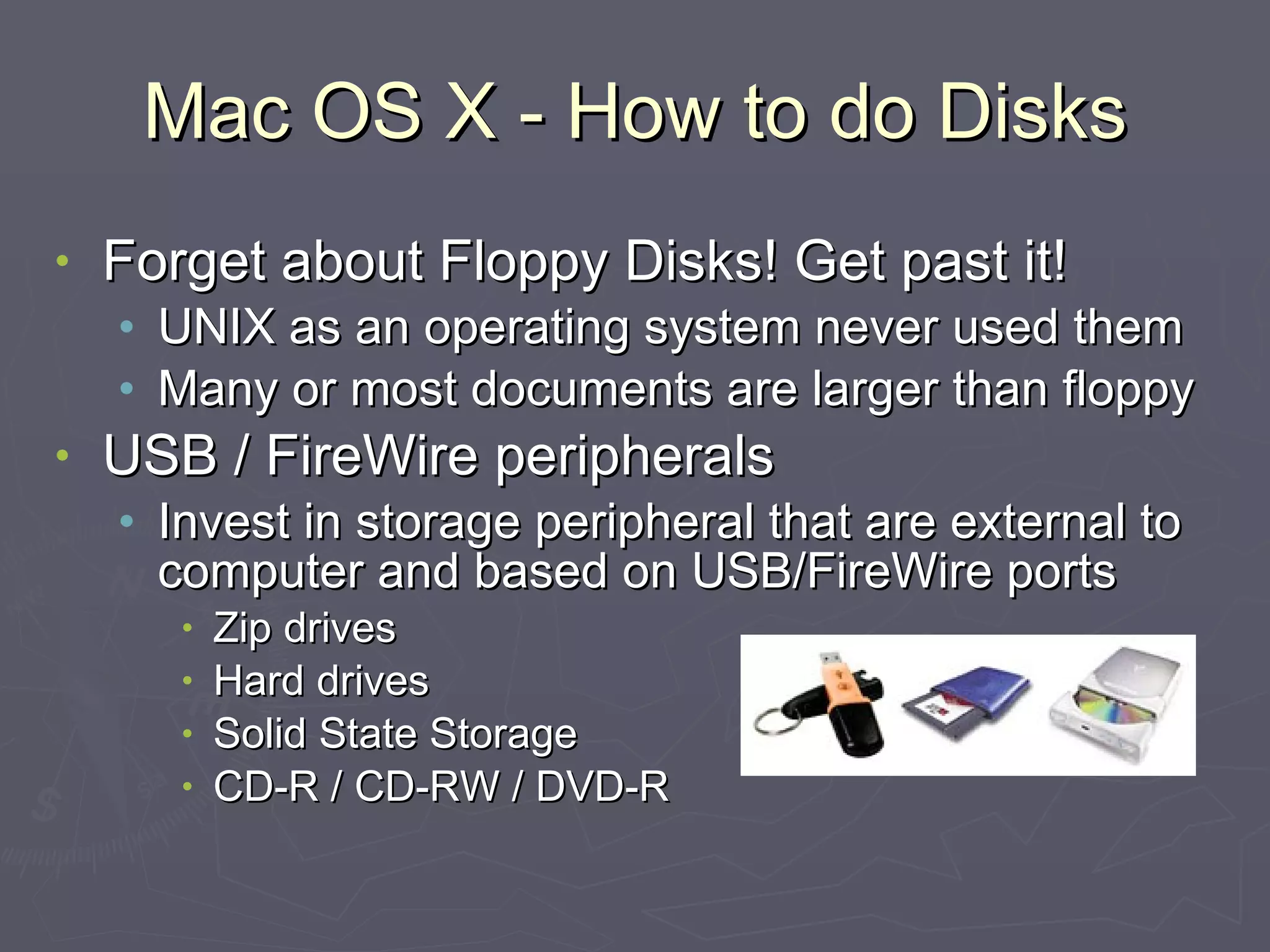 Mac OS X - How to do Disks Forget about Floppy Disks! Get past it! UNIX as an operating system never used them Many or most documents are larger than floppy USB / FireWire peripherals Invest in storage peripheral that are external to computer and based on USB/FireWire ports Zip drives Hard drives Solid State Storage CD-R / CD-RW / DVD-R 
