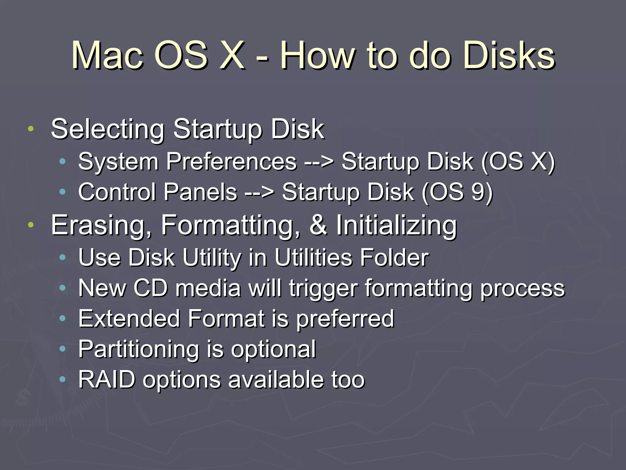 Mac OS X - How to do Disks Selecting Startup Disk System Preferences --> Startup Disk (OS X) Control Panels --> Startup Disk (OS 9) Erasing, Formatting, & Initializing Use Disk Utility in Utilities Folder New CD media will trigger formatting process Extended Format is preferred Partitioning is optional RAID options available too 