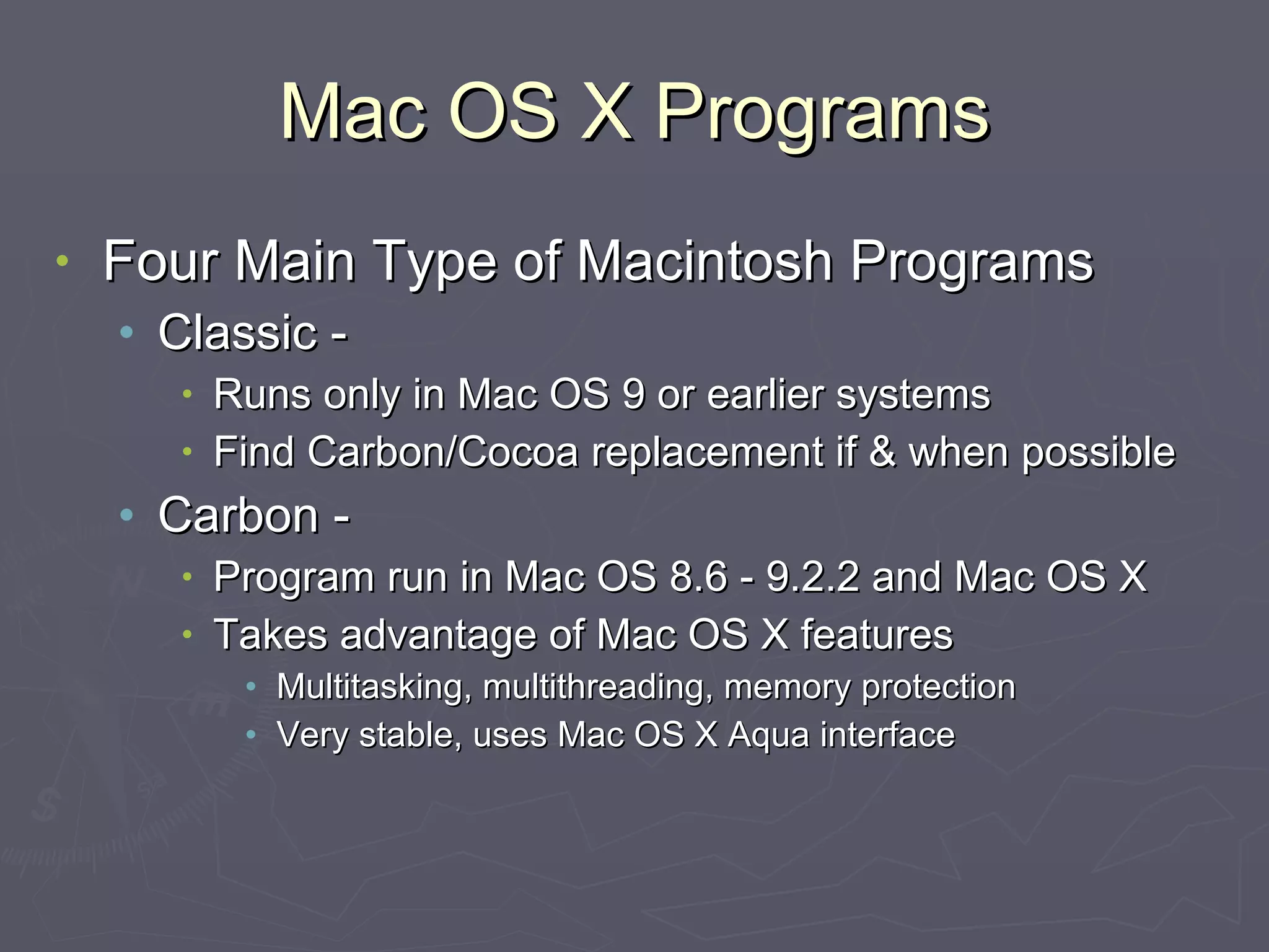 Mac OS X Programs Four Main Type of Macintosh Programs Classic -  Runs only in Mac OS 9 or earlier systems Find Carbon/Cocoa replacement if & when possible Carbon - Program run in Mac OS 8.6 - 9.2.2 and Mac OS X Takes advantage of Mac OS X features Multitasking, multithreading, memory protection Very stable, uses Mac OS X Aqua interface 