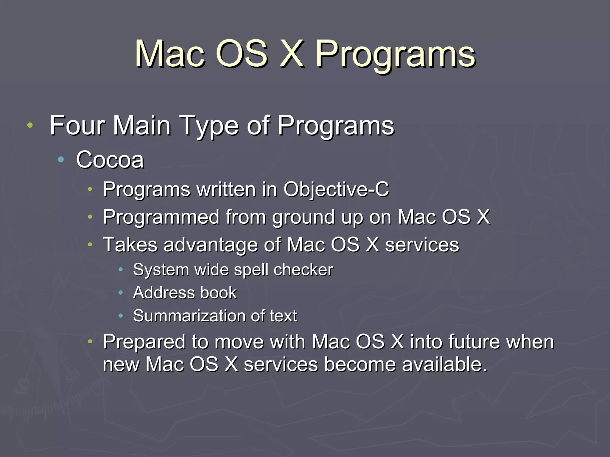 Mac OS X Programs Four Main Type of Programs Cocoa Programs written in Objective-C Programmed from ground up on Mac OS X Takes advantage of Mac OS X services System wide spell checker Address book Summarization of text Prepared to move with Mac OS X into future when new Mac OS X services become available. 