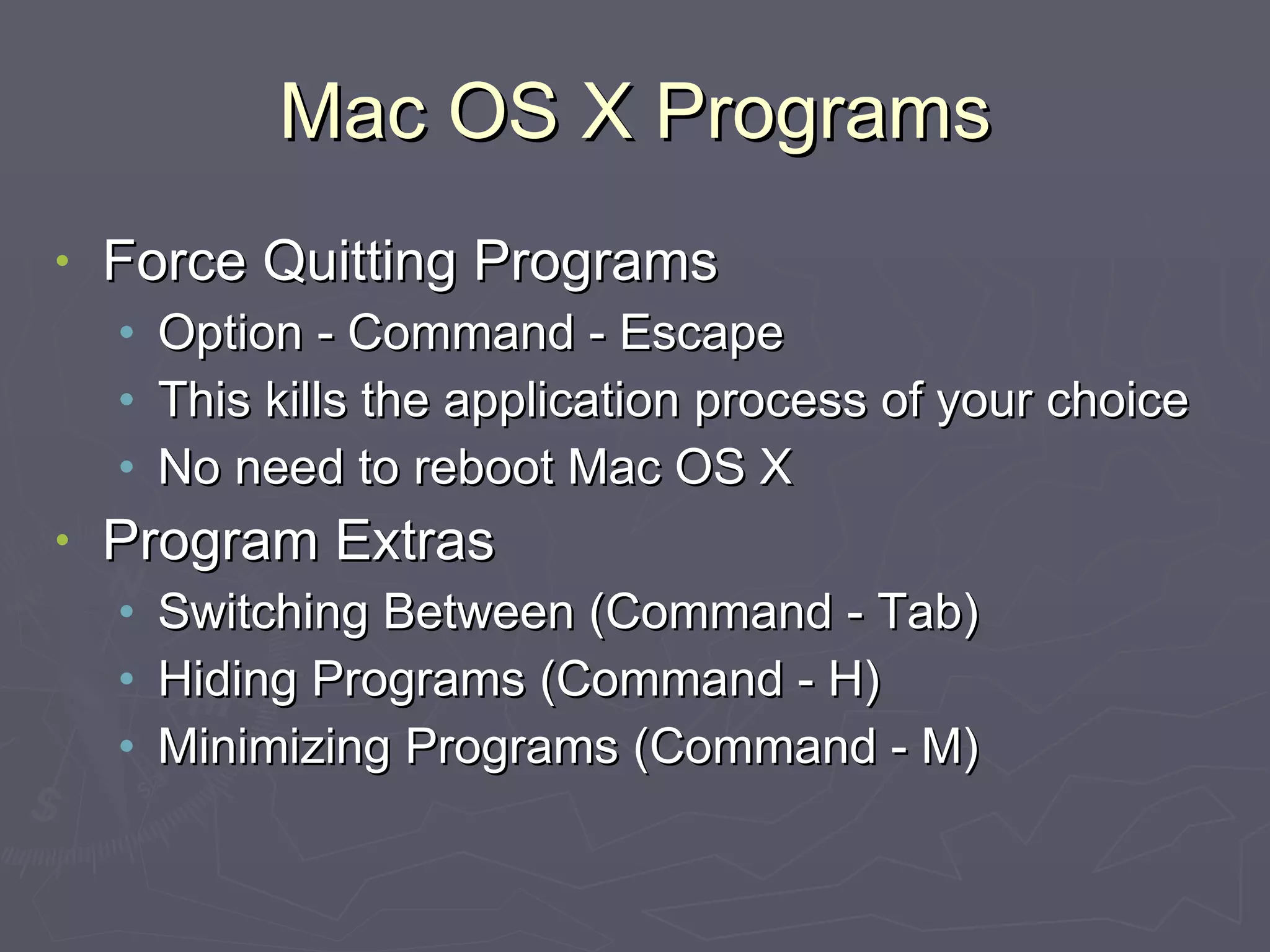 Mac OS X Programs Force Quitting Programs Option - Command - Escape This kills the application process of your choice No need to reboot Mac OS X Program Extras Switching Between (Command - Tab) Hiding Programs (Command - H) Minimizing Programs (Command - M) 