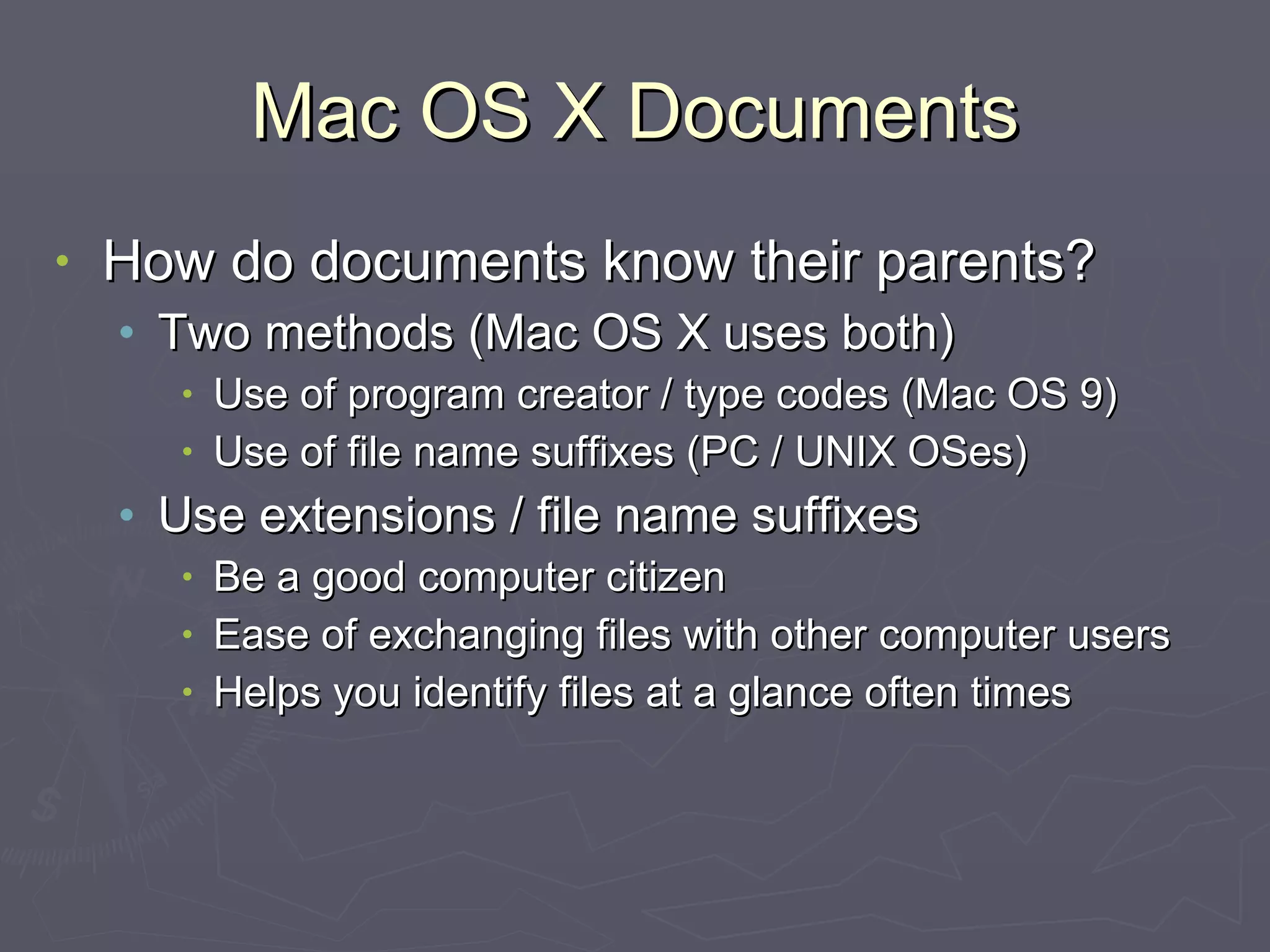 Mac OS X Documents How do documents know their parents? Two methods (Mac OS X uses both) Use of program creator / type codes (Mac OS 9) Use of file name suffixes (PC / UNIX OSes) Use extensions / file name suffixes Be a good computer citizen Ease of exchanging files with other computer users Helps you identify files at a glance often times 