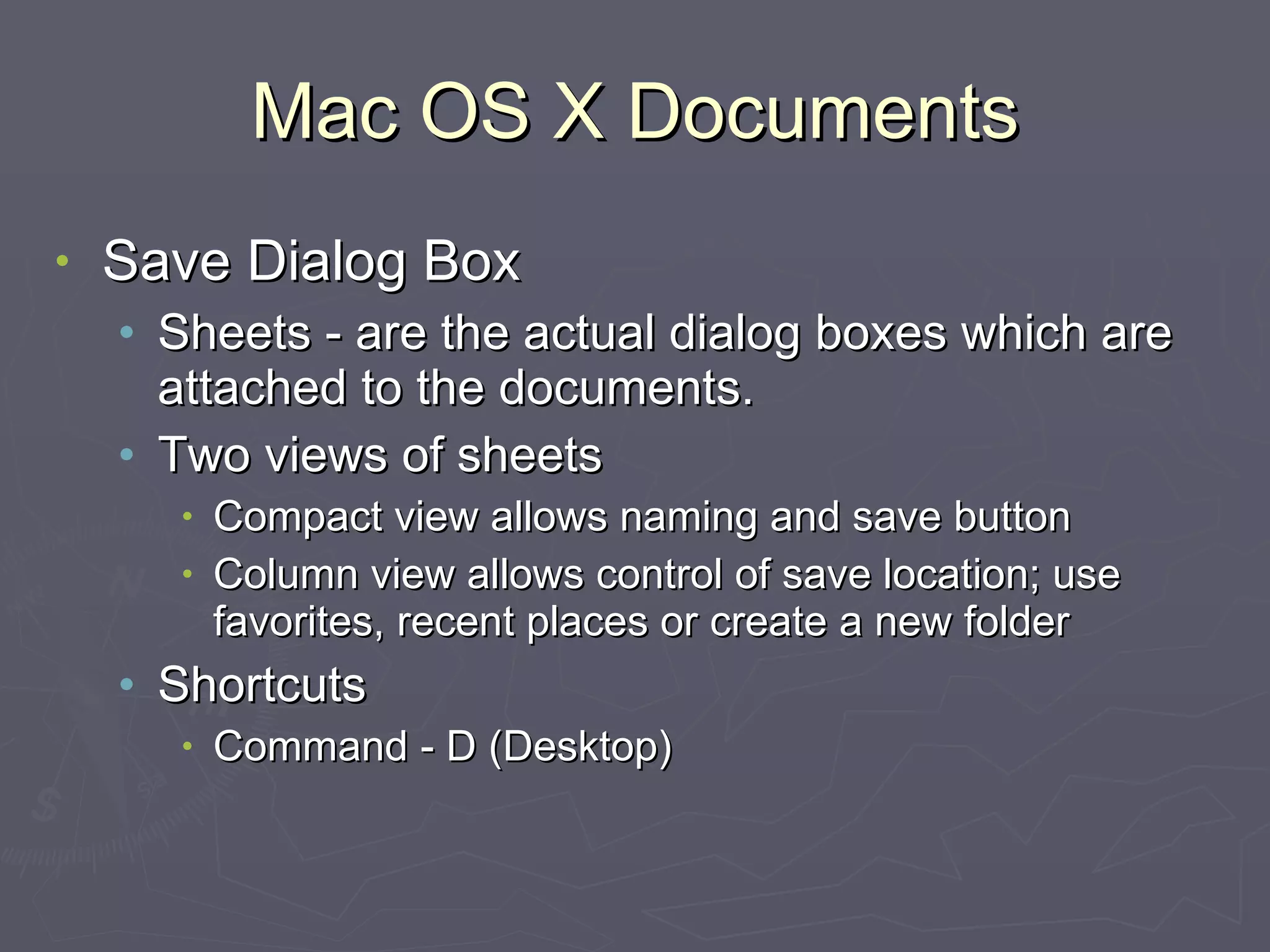 Mac OS X Documents Save Dialog Box Sheets - are the actual dialog boxes which are attached to the documents. Two views of sheets Compact view allows naming and save button Column view allows control of save location; use favorites, recent places or create a new folder Shortcuts Command - D (Desktop) 