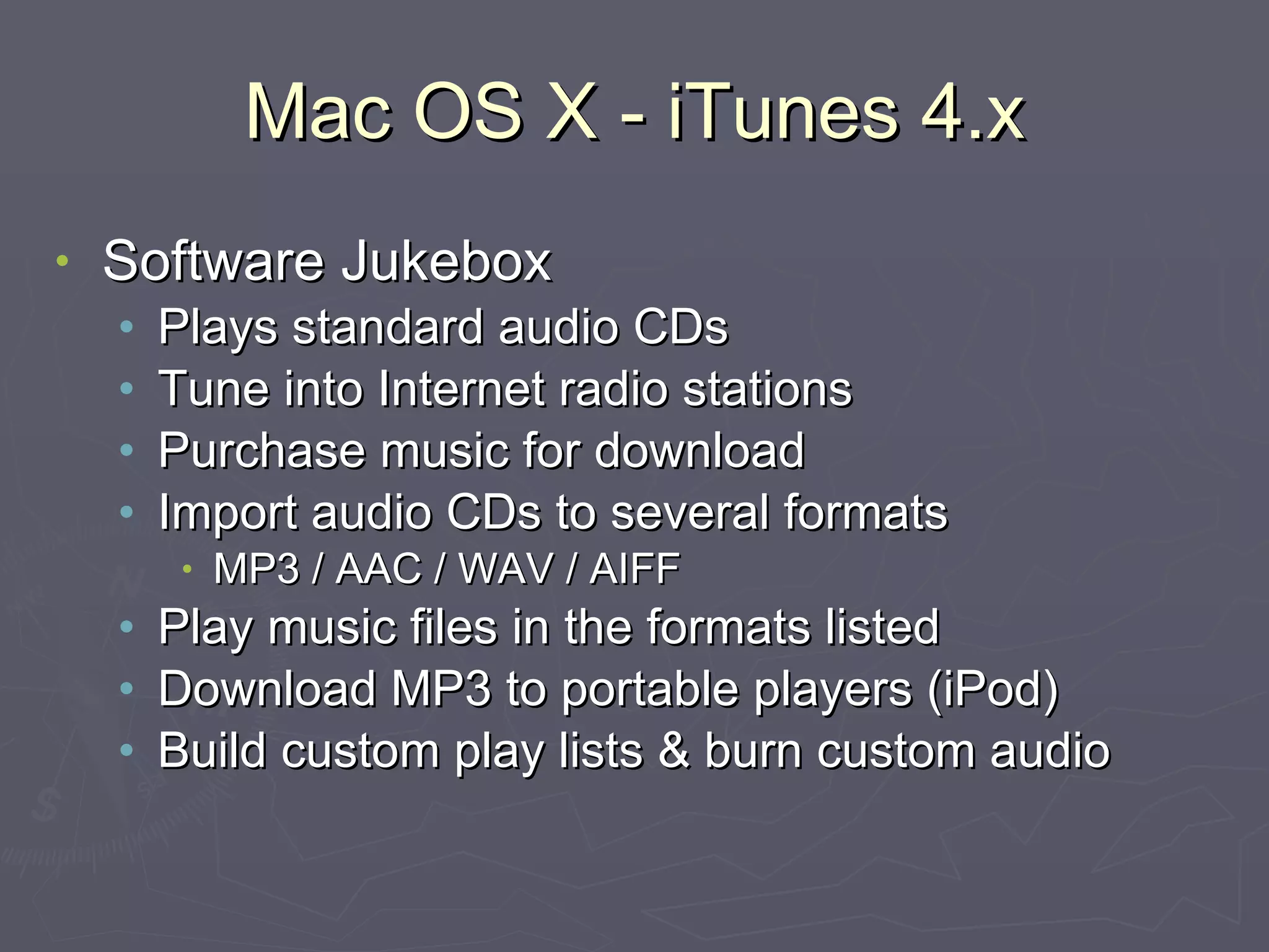 Mac OS X - iTunes 4.x Software Jukebox Plays standard audio CDs Tune into Internet radio stations Purchase music for download Import audio CDs to several formats MP3 / AAC / WAV / AIFF Play music files in the formats listed Download MP3 to portable players (iPod) Build custom play lists & burn custom audio 