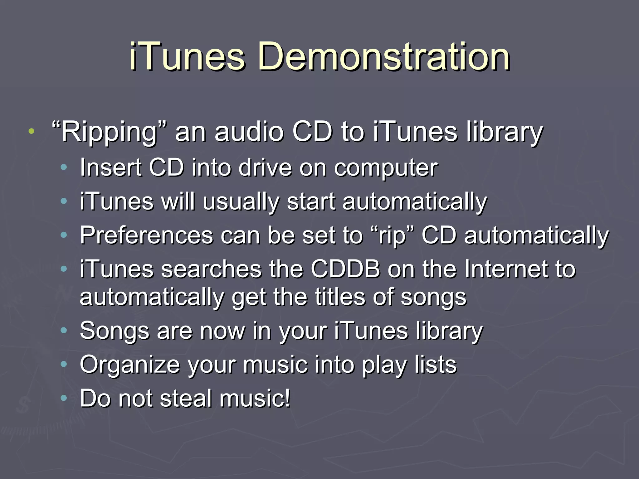 iTunes Demonstration “Ripping” an audio CD to iTunes library Insert CD into drive on computer iTunes will usually start automatically Preferences can be set to “rip” CD automatically iTunes searches the CDDB on the Internet to automatically get the titles of songs Songs are now in your iTunes library Organize your music into play lists Do not steal music! 