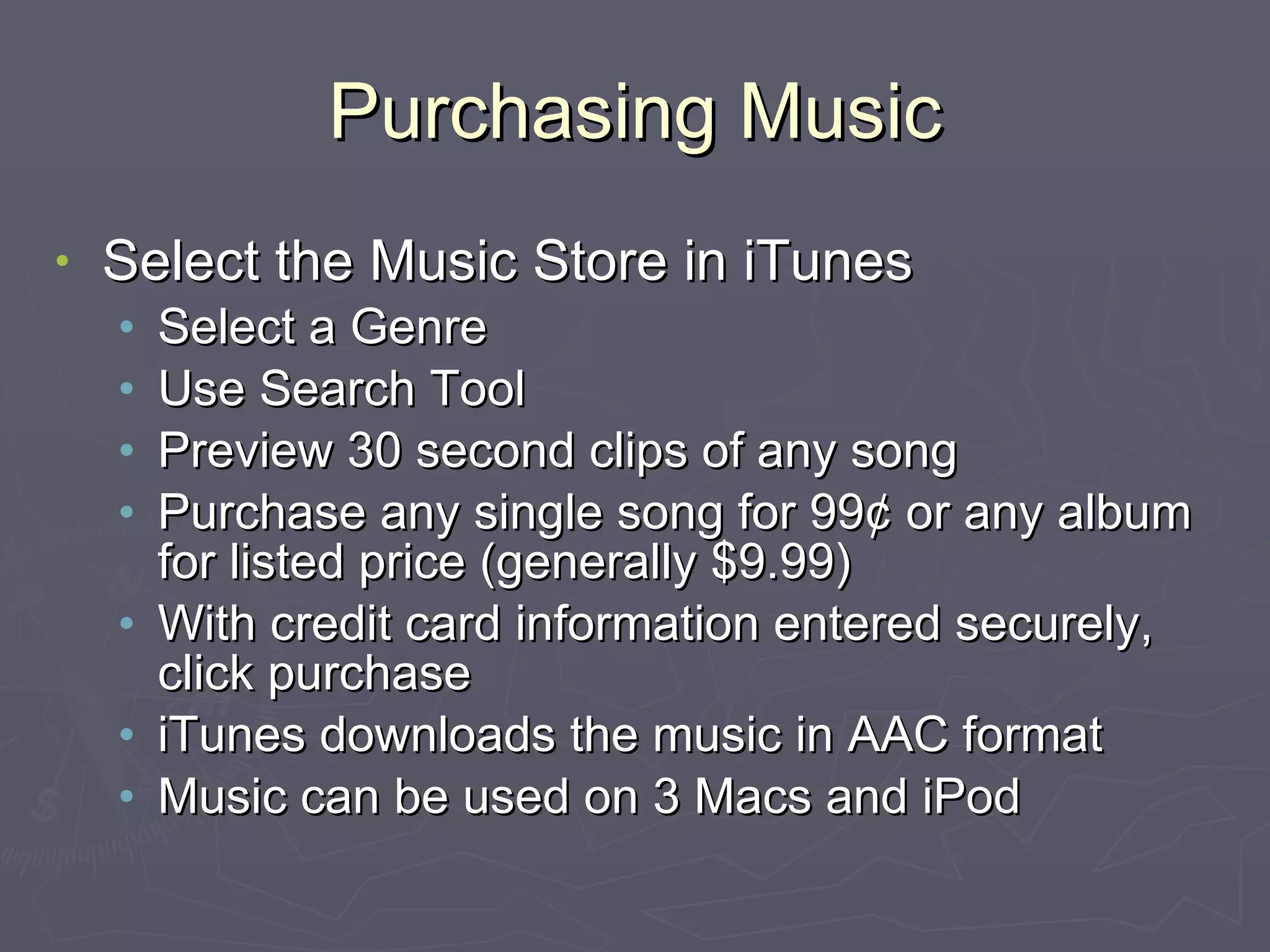 Purchasing Music Select the Music Store in iTunes Select a Genre Use Search Tool Preview 30 second clips of any song Purchase any single song for 99¢ or any album for listed price (generally $9.99) With credit card information entered securely, click purchase iTunes downloads the music in AAC format Music can be used on 3 Macs and iPod 