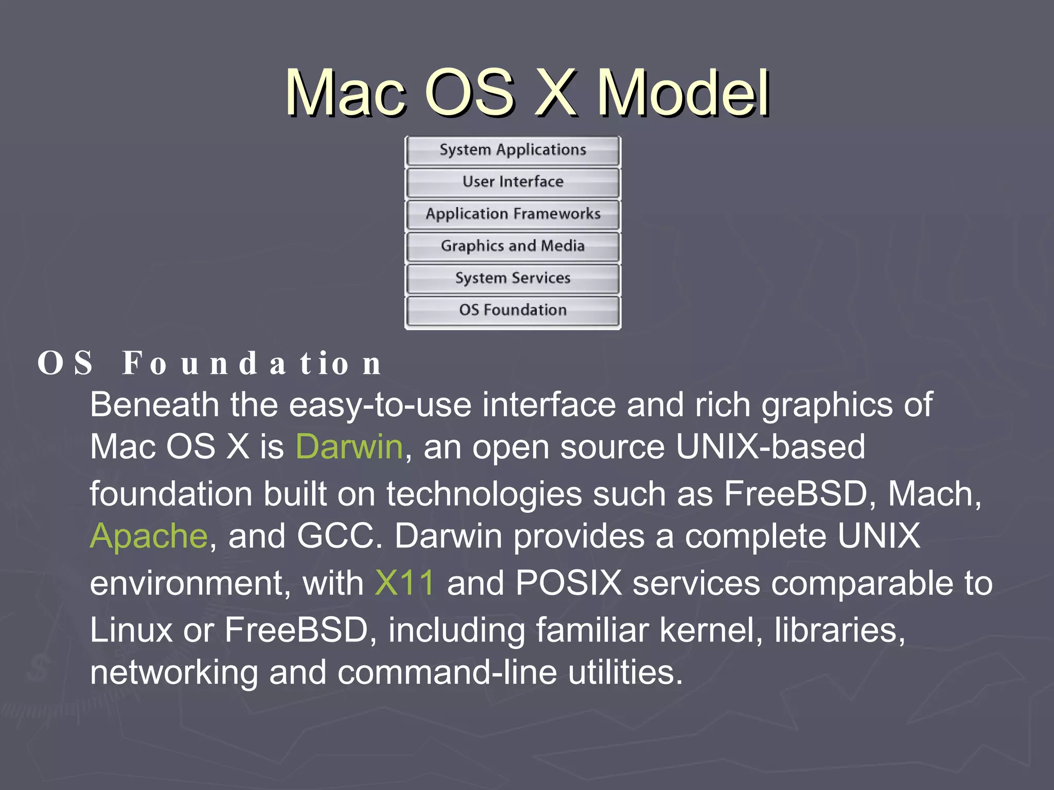 Mac OS X Model OS Foundation Beneath the easy-to-use interface and rich graphics of Mac OS X is  Darwin , an open source UNIX-based foundation built on technologies such as FreeBSD, Mach,  Apache , and GCC. Darwin provides a complete UNIX environment, with  X11  and POSIX services comparable to Linux or FreeBSD, including familiar kernel, libraries, networking and command-line utilities. 