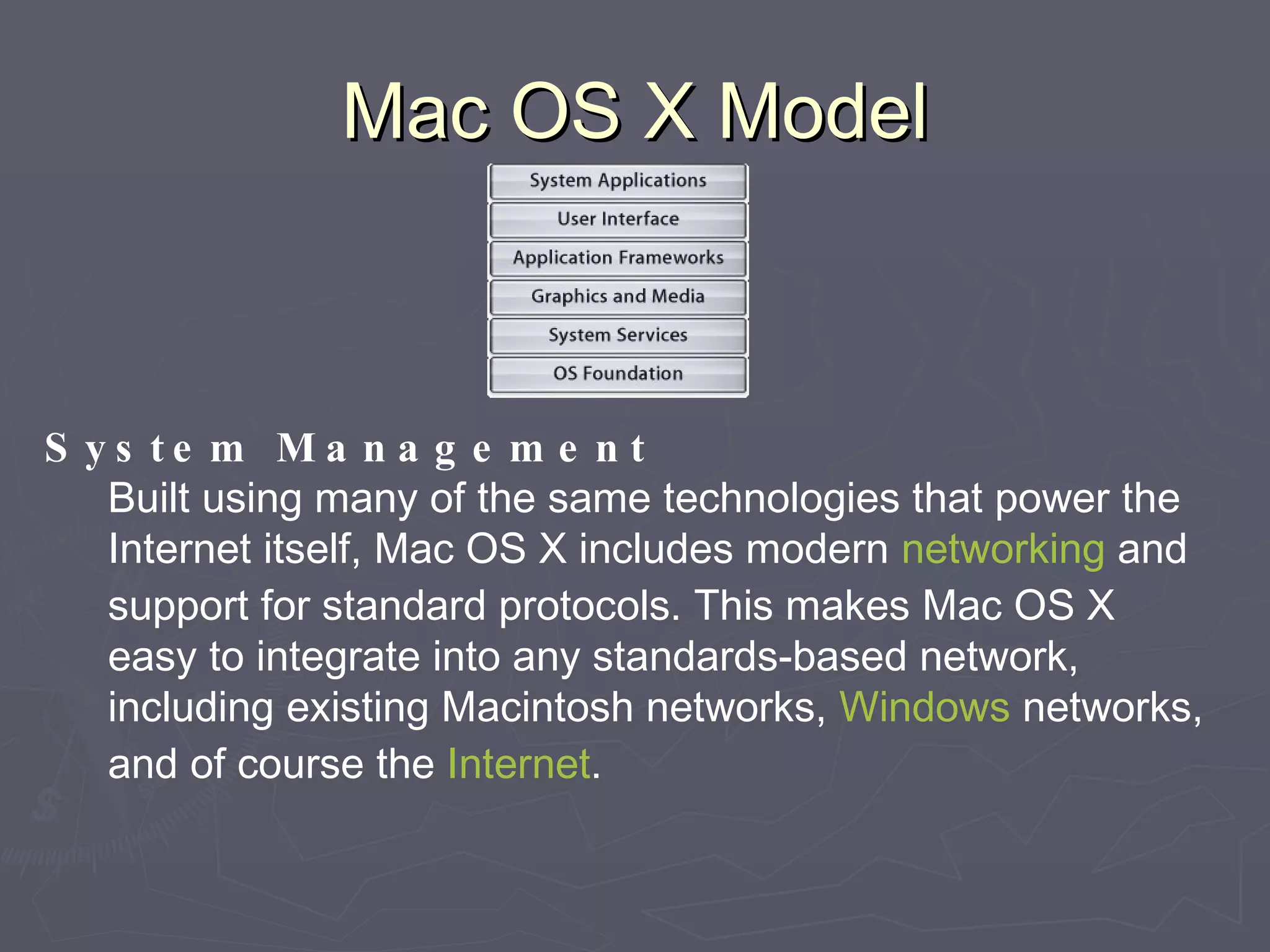 Mac OS X Model System Management Built using many of the same technologies that power the Internet itself, Mac OS X includes modern  networking  and support for standard protocols. This makes Mac OS X easy to integrate into any standards-based network, including existing Macintosh networks,  Windows  networks, and of course the  Internet . 
