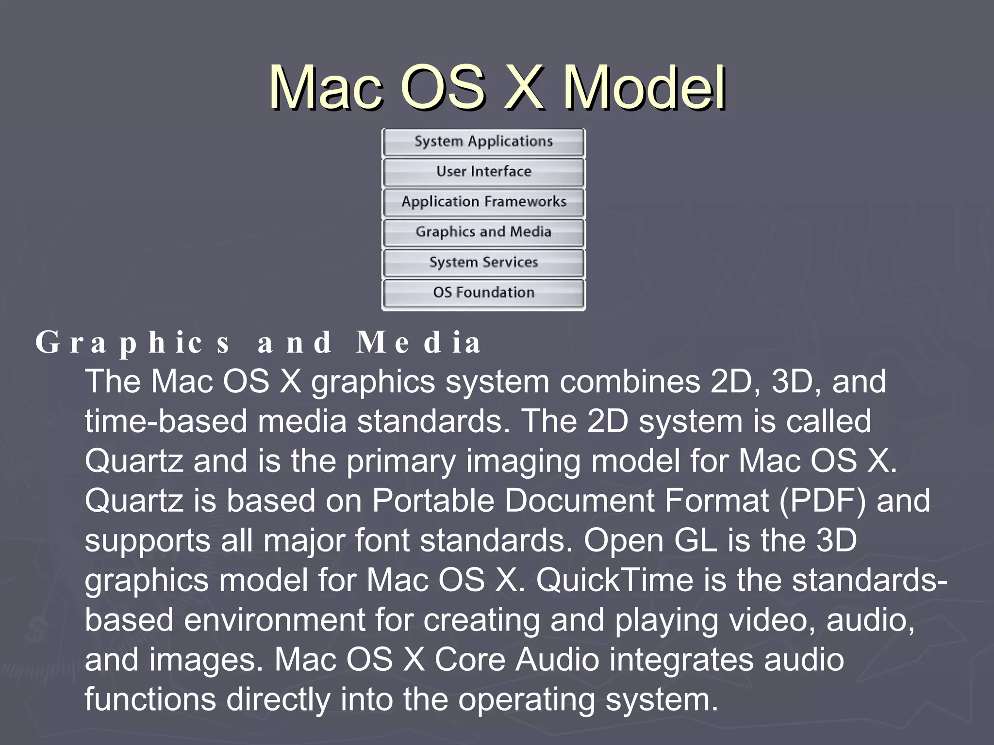 Mac OS X Model Graphics and Media The Mac OS X graphics system combines 2D, 3D, and time-based media standards. The 2D system is called Quartz and is the primary imaging model for Mac OS X. Quartz is based on Portable Document Format (PDF) and supports all major font standards. Open GL is the 3D graphics model for Mac OS X. QuickTime is the standards-based environment for creating and playing video, audio, and images. Mac OS X Core Audio integrates audio functions directly into the operating system. 