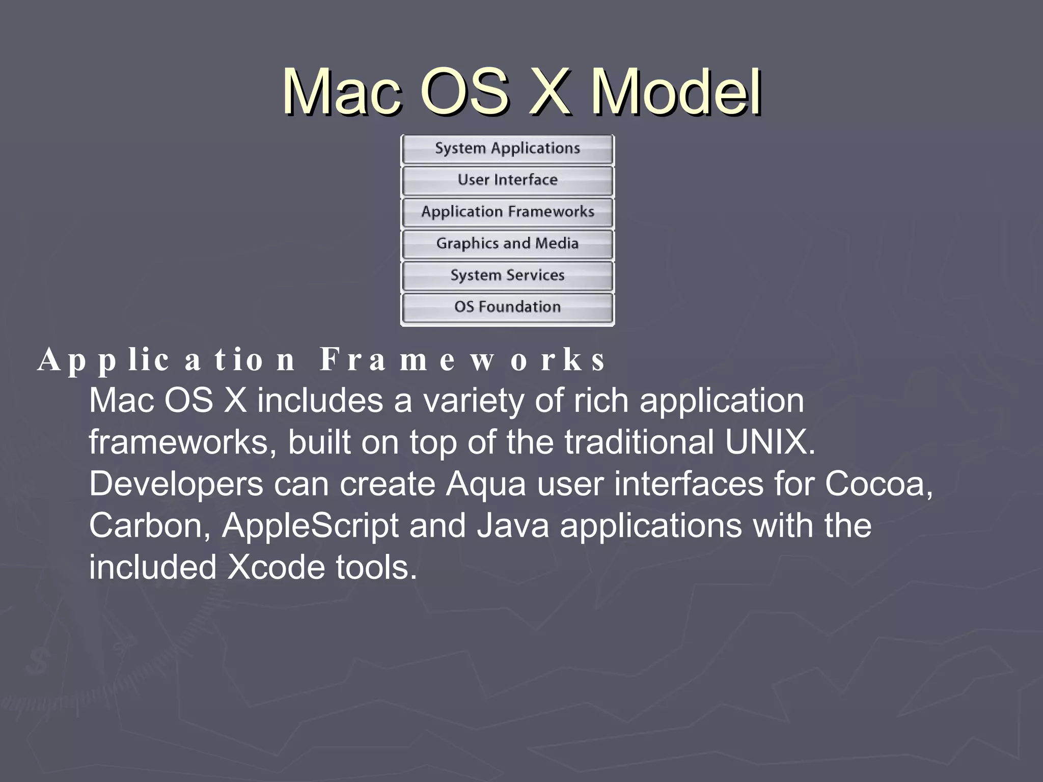 Mac OS X Model Application Frameworks Mac OS X includes a variety of rich application frameworks, built on top of the traditional UNIX. Developers can create Aqua user interfaces for Cocoa, Carbon, AppleScript and Java applications with the included Xcode tools. 