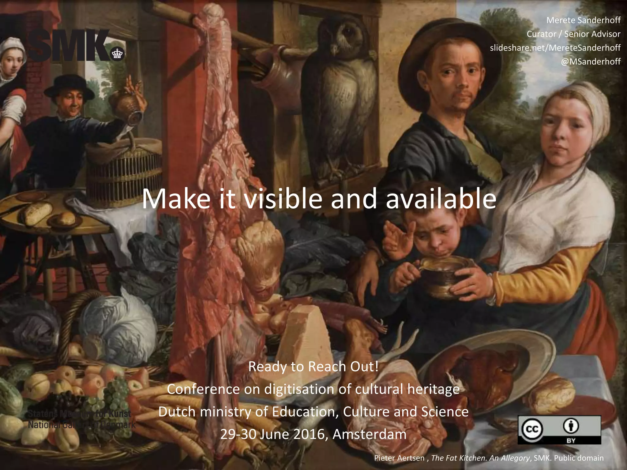Make it visible and available
Pieter Aertsen , The Fat Kitchen. An Allegory, SMK. Public domain
Merete Sanderhoff
Curator / Senior Advisor
slideshare.net/MereteSanderhoff
@MSanderhoff
Ready to Reach Out!
Conference on digitisation of cultural heritage
Dutch ministry of Education, Culture and Science
29-30 June 2016, Amsterdam
 
