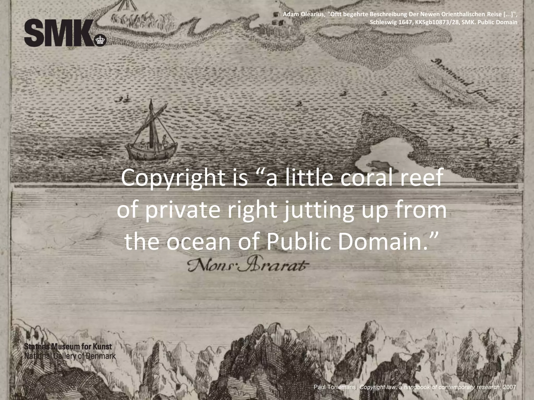 Copyright is “a little coral reef
of private right jutting up from
the ocean of Public Domain.”
Paul Torremans, Copyright law: a handbook of contemporary research, 2007
Adam Olearius, "Oftt begehrte Beschreibung Der Newen Orienthalischen Reise [...]",
Schleswig 1647, KKSgb10873/28, SMK. Public Domain
 
