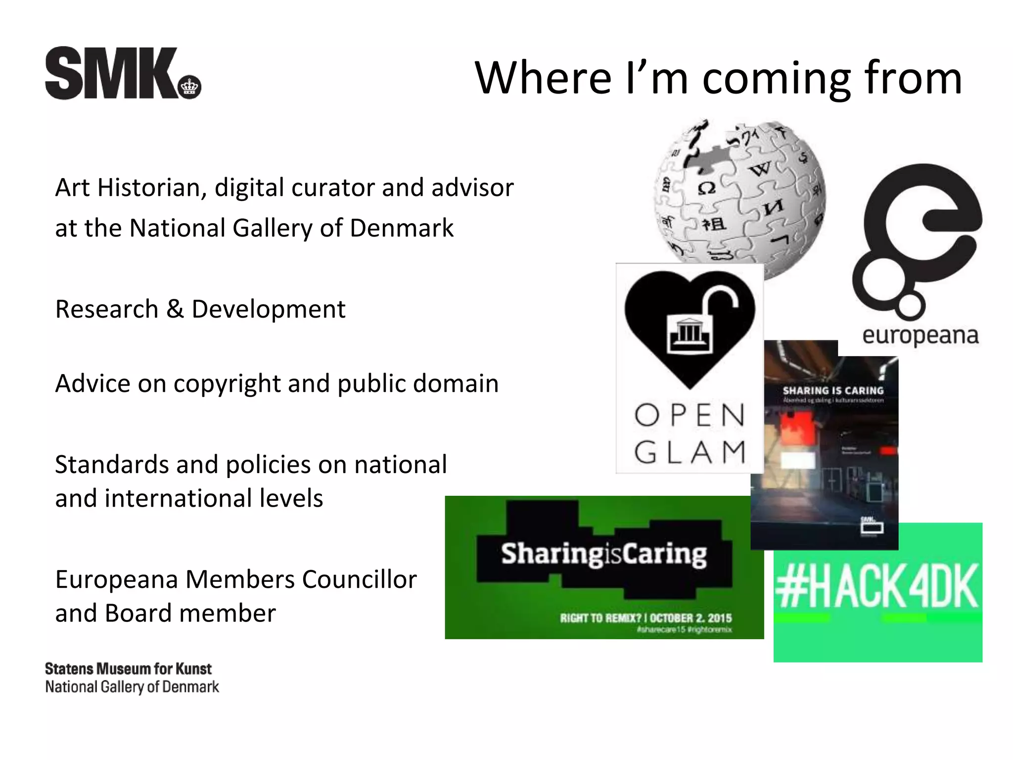 Where I’m coming from
Art Historian, digital curator and advisor
at the National Gallery of Denmark
Research & Development
Advice on copyright and public domain
Standards and policies on national
and international levels
Europeana Members Councillor
and Board member
 