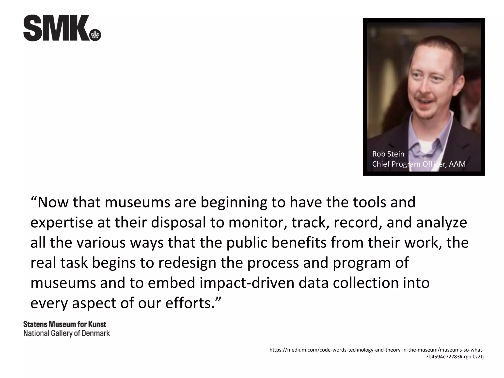 “Now that museums are beginning to have the tools and
expertise at their disposal to monitor, track, record, and analyze
all the various ways that the public benefits from their work, the
real task begins to redesign the process and program of
museums and to embed impact-driven data collection into
every aspect of our efforts.”
Rob Stein
Chief Program Officer, AAM
https://medium.com/code-words-technology-and-theory-in-the-museum/museums-so-what-
7b4594e72283#.rgnlbz2tj
 