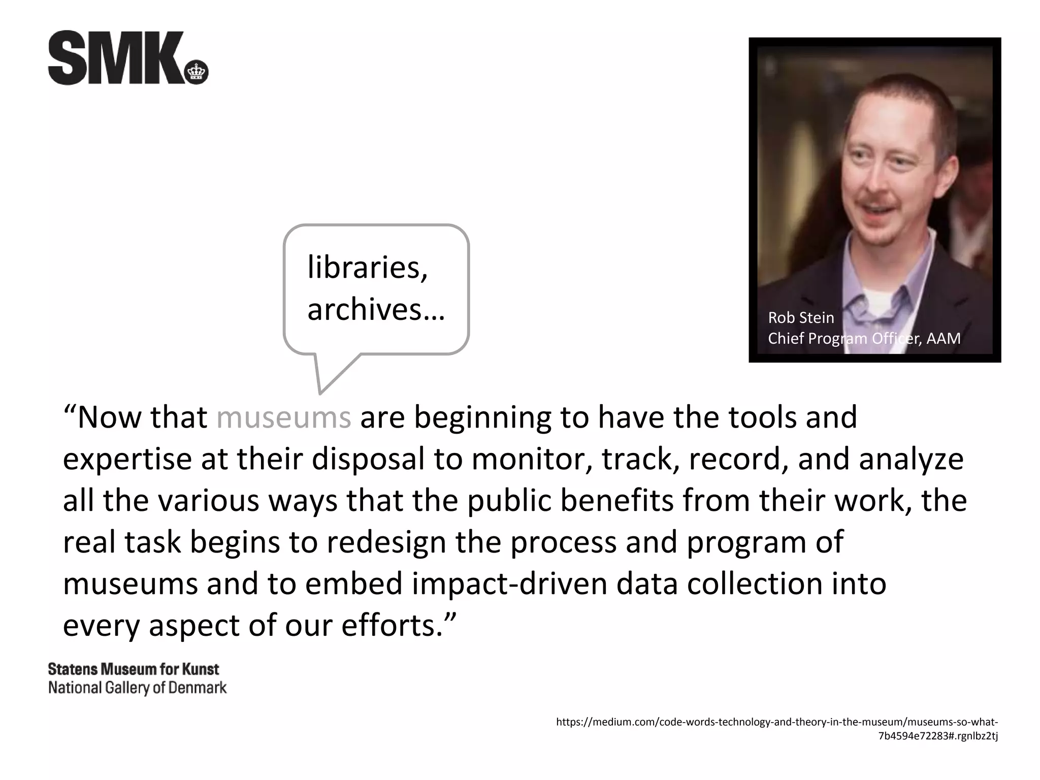 “Now that museums are beginning to have the tools and
expertise at their disposal to monitor, track, record, and analyze
all the various ways that the public benefits from their work, the
real task begins to redesign the process and program of
museums and to embed impact-driven data collection into
every aspect of our efforts.”
Rob Stein
Chief Program Officer, AAM
https://medium.com/code-words-technology-and-theory-in-the-museum/museums-so-what-
7b4594e72283#.rgnlbz2tj
libraries,
archives…
 