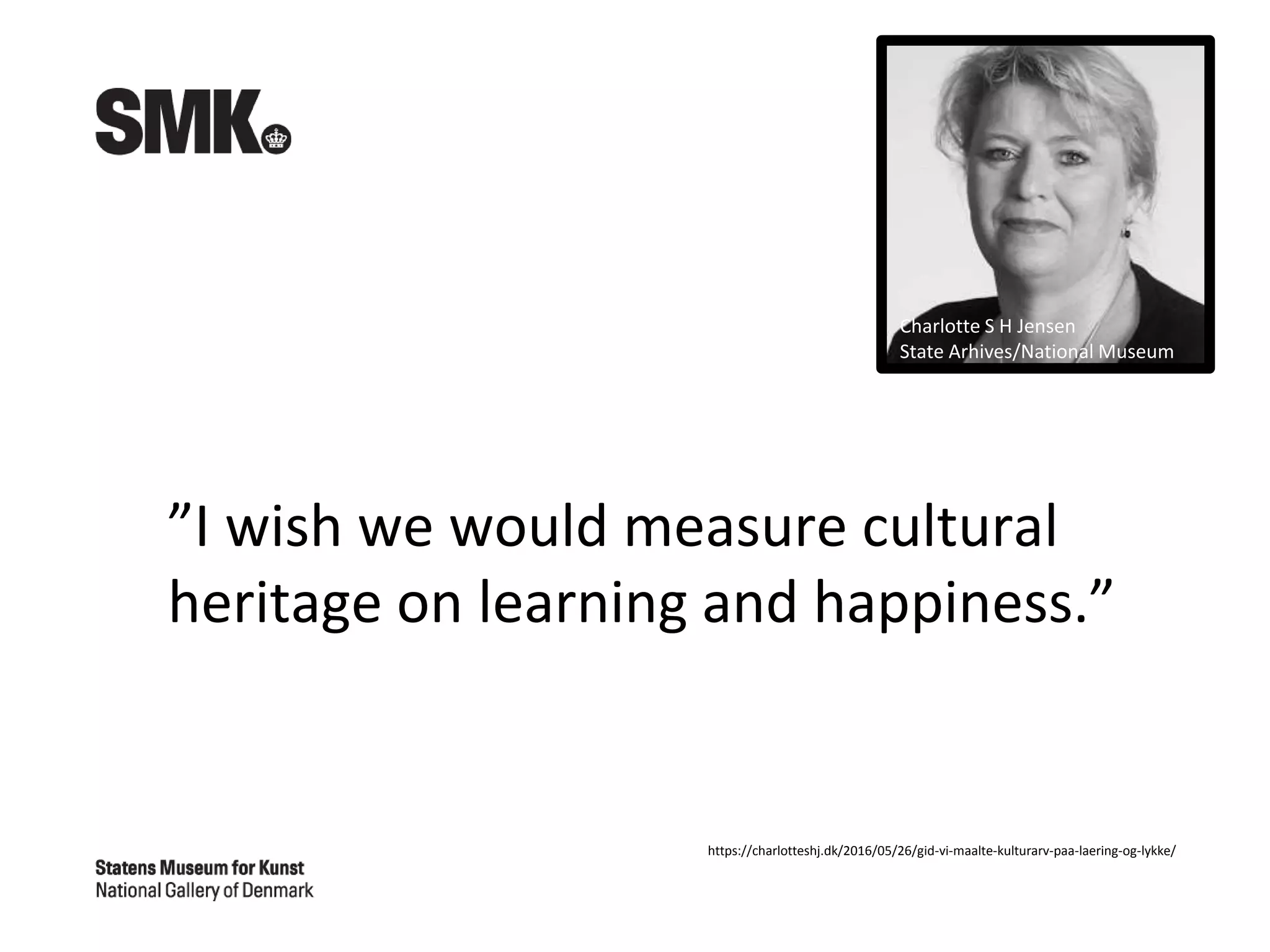 ”I wish we would measure cultural
heritage on learning and happiness.”
https://charlotteshj.dk/2016/05/26/gid-vi-maalte-kulturarv-paa-laering-og-lykke/
Charlotte S H Jensen
State Arhives/National Museum
 