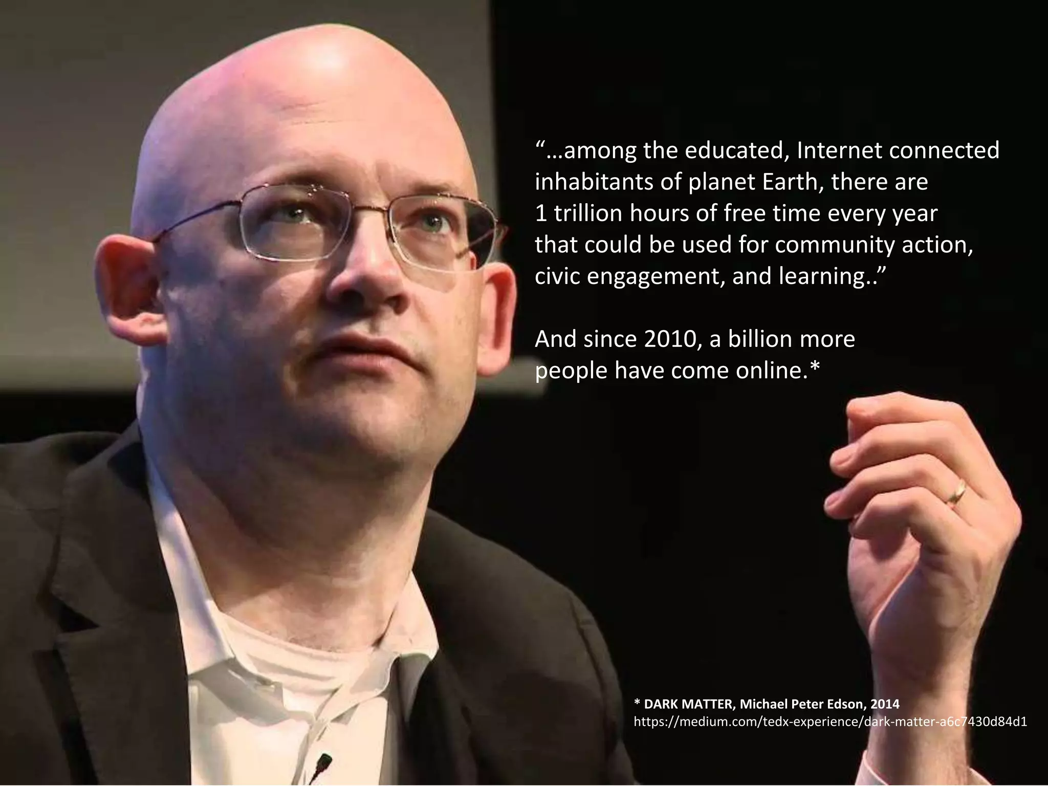 “…among the educated, Internet connected
inhabitants of planet Earth, there are
1 trillion hours of free time every year
that could be used for community action,
civic engagement, and learning..”
And since 2010, a billion more
people have come online.*
* DARK MATTER, Michael Peter Edson, 2014
https://medium.com/tedx-experience/dark-matter-a6c7430d84d1
 