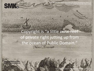 Copyright is “a little coral reef
of private right jutting up from
the ocean of Public Domain.”
Paul Torremans, Copyright law: a handbook of contemporary research, 2007
Adam Olearius, "Oftt begehrte Beschreibung Der Newen Orienthalischen Reise [...]",
Schleswig 1647, KKSgb10873/28, SMK. Public Domain
 