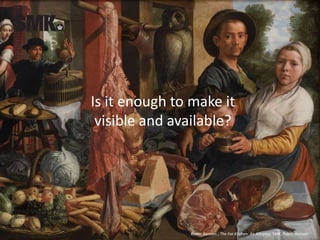 Is it enough to make it
visible and available?
Pieter Aertsen , The Fat Kitchen. An Allegory, SMK. Public domain
 