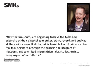 “Now that museums are beginning to have the tools and
expertise at their disposal to monitor, track, record, and analyze
all the various ways that the public benefits from their work, the
real task begins to redesign the process and program of
museums and to embed impact-driven data collection into
every aspect of our efforts.”
Rob Stein
Chief Program Officer, AAM
https://medium.com/code-words-technology-and-theory-in-the-museum/museums-so-what-
7b4594e72283#.rgnlbz2tj
 