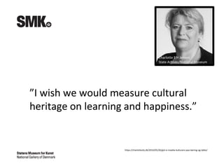 ”I wish we would measure cultural
heritage on learning and happiness.”
https://charlotteshj.dk/2016/05/26/gid-vi-maalte-kulturarv-paa-laering-og-lykke/
Charlotte S H Jensen
State Arhives/National Museum
 