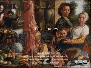Case studies
Pieter Aertsen , The Fat Kitchen. An Allegory, SMK. Public domain
Merete Sanderhoff
Curator / Senior Advisor
slideshare.net/MereteSanderhoff
@MSanderhoff
Ready to Reach Out!
Conference on digitisation of cultural heritage
Dutch ministry of Education, Culture and Science
29-30 June 2016, Amsterdam
 
