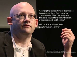 “…among the educated, Internet connected
inhabitants of planet Earth, there are
1 trillion hours of free time every year
that could be used for community action,
civic engagement, and learning..”
And since 2010, a billion more
people have come online.*
* DARK MATTER, Michael Peter Edson, 2014
https://medium.com/tedx-experience/dark-matter-a6c7430d84d1
 
