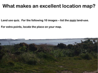 What makes an excellent location map? Land use quiz.  For the following 10 images – list the main land-use. For extra points, locate the place on your map. 