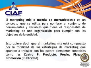 El marketing mix o mezcla de mercadotecnia es       un
concepto que se utiliza para nombrar al conjunto     de
herramientas y variables que tiene el responsable    de
marketing de una organización para cumplir con      los
objetivos de la entidad.

Esto quiere decir que el marketing mix está compuesto
por la totalidad de las estrategias de marketing que
apuntan a trabajar con los cuatro elementos conocidos
como las Cuatro P: Producto, Precio, Plaza y
Promoción (Publicidad).
 
