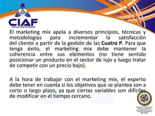 El marketing mix apela a diversos principios, técnicas y
metodologías para incrementar la satisfacción
del cliente a partir de la gestión de las Cuatro P. Para que
tenga éxito, el marketing mix debe mantener la
coherencia entre sus elementos (no tiene sentido
posicionar un producto en el sector de lujo y luego tratar
de competir con un precio bajo).

A la hora de trabajar con el marketing mix, el experto
debe tener en cuenta si los objetivos que se plantea son a
corto o largo plazo, ya que ciertas variables son difíciles
de modificar en el tiempo cercano.
 