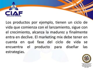 Los productos por ejemplo, tienen un ciclo de
vida que comienza con el lanzamiento, sigue con
el crecimiento, alcanza la madurez y finalmente
entra en declive. El marketing mix debe tener en
cuenta en qué fase del ciclo de vida se
encuentra el producto para diseñar las
estrategias.
 