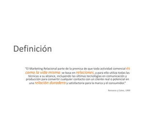 Definición
   “El Marketing Relacional parte de la premisa de que toda actividad comercial es
   como la vida misma: se basa en relaciones, y para ello utiliza todas las
      técnicas a su alcance, incluyendo las últimas tecnologías en comunicación y
    producción para convertir cualquier contacto con un cliente real o potencial en
       una relación duradera y satisfactoria para la marca y el consumidor.”

                                                                  Reinares y Calvo, 1999
 