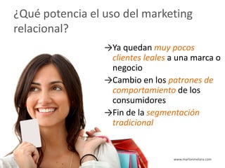 ¿Qué potencia el uso del marketing
relacional?
                 →Ya quedan muy pocos
                  clientes leales a una marca o
                  negocio
                 →Cambio en los patrones de
                  comportamiento de los
                  consumidores
                 →Fin de la segmentación
                  tradicional


                                  www.marlonmelara.com
 