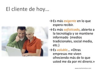 El cliente de hoy…
                 →Es más exigente en lo que
                  espera recibir.
                 →Es más sofisticado, abierto a
                  la tecnología y se mantiene
                  informado (medios
                  tradicionales, social media,
                  etc.)
                 →Es voluble… «Otras
                  empresas me viven
                  ofreciendo más de lo que
                  usted me da por mi dinero.»
                                 www.marlonmelara.com
 