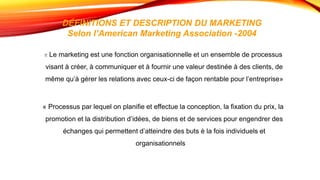 DÉFINITIONS ET DESCRIPTION DU MARKETING
Selon l’American Marketing Association -2004
« Le marketing est une fonction organisationnelle et un ensemble de processus
visant à créer, à communiquer et à fournir une valeur destinée à des clients, de
même qu’à gérer les relations avec ceux-ci de façon rentable pour l’entreprise»
« Processus par lequel on planifie et effectue la conception, la fixation du prix, la
promotion et la distribution d’idées, de biens et de services pour engendrer des
échanges qui permettent d’atteindre des buts è la fois individuels et
organisationnels. »
 