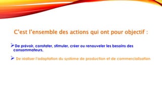 C’est l’ensemble des actions qui ont pour objectif :
De prévoir, constater, stimuler, créer ou renouveler les besoins des
consommateurs,
 De réaliser l’adaptation du système de production et de commercialisation
 