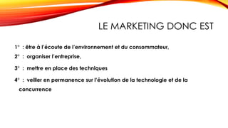 LE MARKETING DONC EST
1° : être à l’écoute de l’environnement et du consommateur,
2° : organiser l’entreprise,
3° : mettre en place des techniques
4° : veiller en permanence sur l’évolution de la technologie et de la
concurrence
 