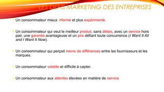 LES DÉFIS MARKETING DES ENTREPRISES
 Un consommateur mieux informé et plus expérimenté.
 Un consommateur qui veut le meilleur produit, sans délais, avec un service hors
pair, une garantie avantageuse et un prix défiant toute concurrence (I Want It All
and I Want It Now).
 Un consommateur qui perçoit moins de différences entre les fournisseurs et les
marques.
 Un consommateur volatile et difficile à capter.
 Un consommateur aux attentes élevées en matière de service
 
