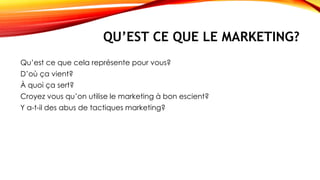 QU’EST CE QUE LE MARKETING?
Qu’est ce que cela représente pour vous?
D’où ça vient?
À quoi ça sert?
Croyez vous qu’on utilise le marketing à bon escient?
Y a-t-il des abus de tactiques marketing?
 