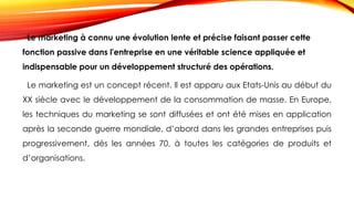 Le marketing à connu une évolution lente et précise faisant passer cette
fonction passive dans l'entreprise en une véritable science appliquée et
indispensable pour un développement structuré des opérations.
Le marketing est un concept récent. Il est apparu aux Etats-Unis au début du
XX siècle avec le développement de la consommation de masse. En Europe,
les techniques du marketing se sont diffusées et ont été mises en application
après la seconde guerre mondiale, d’abord dans les grandes entreprises puis
progressivement, dès les années 70, à toutes les catégories de produits et
d’organisations.
 