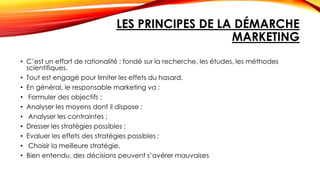 LES PRINCIPES DE LA DÉMARCHE
MARKETING
• C’est un effort de rationalité : fondé sur la recherche, les études, les méthodes
scientifiques.
• Tout est engagé pour limiter les effets du hasard.
• En général, le responsable marketing va :
• Formuler des objectifs ;
• Analyser les moyens dont il dispose ;
• Analyser les contraintes ;
• Dresser les stratégies possibles ;
• Evaluer les effets des stratégies possibles ;
• Choisir la meilleure stratégie.
• Bien entendu, des décisions peuvent s’avérer mauvaises
 