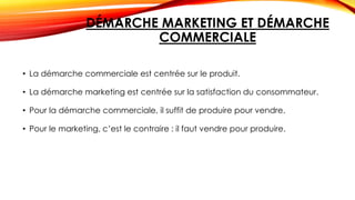 DÉMARCHE MARKETING ET DÉMARCHE
COMMERCIALE
• La démarche commerciale est centrée sur le produit.
• La démarche marketing est centrée sur la satisfaction du consommateur.
• Pour la démarche commerciale, il suffit de produire pour vendre.
• Pour le marketing, c’est le contraire : il faut vendre pour produire.
 