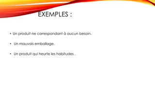EXEMPLES :
• Un produit ne correspondant à aucun besoin.
• Un mauvais emballage.
• Un produit qui heurte les habitudes .
 