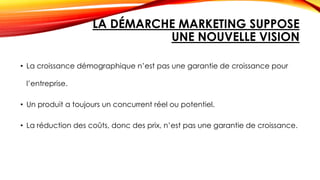 LA DÉMARCHE MARKETING SUPPOSE
UNE NOUVELLE VISION
• La croissance démographique n’est pas une garantie de croissance pour
l’entreprise.
• Un produit a toujours un concurrent réel ou potentiel.
• La réduction des coûts, donc des prix, n’est pas une garantie de croissance.
 