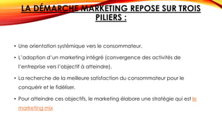 LA DÉMARCHE MARKETING REPOSE SUR TROIS
PILIERS :
• Une orientation systémique vers le consommateur.
• L’adoption d’un marketing intégré (convergence des activités de
l’entreprise vers l’objectif à atteindre).
• La recherche de la meilleure satisfaction du consommateur pour le
conquérir et le fidéliser.
• Pour atteindre ces objectifs, le marketing élabore une stratégie qui est le
marketing mix
 