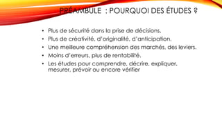 33
PRÉAMBULE : POURQUOI DES ÉTUDES ?
• Plus de sécurité dans la prise de décisions.
• Plus de créativité, d’originalité, d’anticipation.
• Une meilleure compréhension des marchés, des leviers.
• Moins d’erreurs, plus de rentabilité.
• Les études pour comprendre, décrire, expliquer,
mesurer, prévoir ou encore vérifier
 