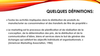 QUELQUES DÉFINITIONS:
« Toutes les activités impliquées dans la distribution de produits du
manufacturier au consommateur et des transferts de titre de propriété »
« Le marketing est le processus de planification et de réalisation de la
conception, de la détermination des prix, de la distribution et de la
communication d’idées, biens et services dans le but de générer des
échanges qui satisfont les objectifs individuels et organisationnels. »
(American Marketing Association, 1985)
 