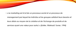 • « Le marketing est à la fois un processus social et un processus de
management par lequel les individus et les groupes satisfont leurs besoins et
leurs désirs au moyen de la création et de l’échange de produits et de
services ayant une valeur pour autrui. » (Kotler, Filiatrault, Turner, 1994)
 